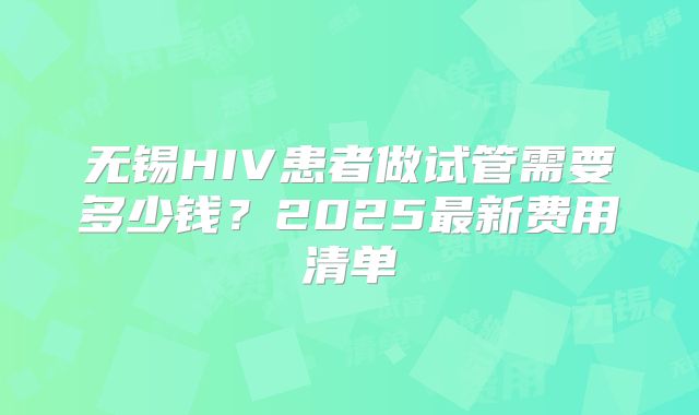 无锡HIV患者做试管需要多少钱？2025最新费用清单