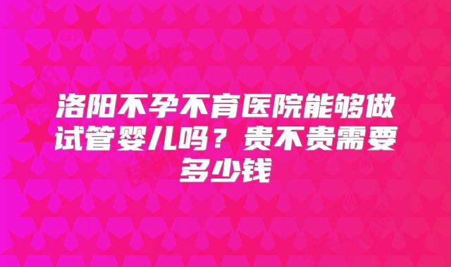 洛阳不孕不育医院能够做试管婴儿吗?贵不贵需要多少钱
