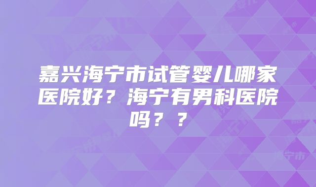 嘉兴海宁市试管婴儿哪家医院好？海宁有男科医院吗？？
