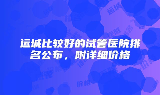 运城比较好的试管医院排名公布，附详细价格