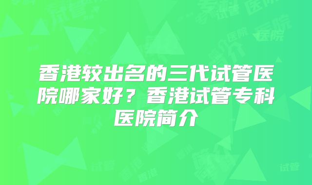 香港较出名的三代试管医院哪家好？香港试管专科医院简介