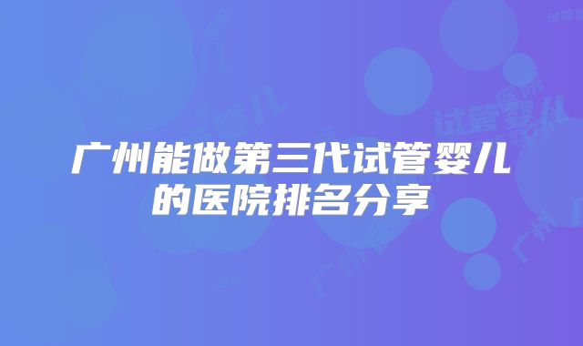 广州能做第三代试管婴儿的医院排名分享