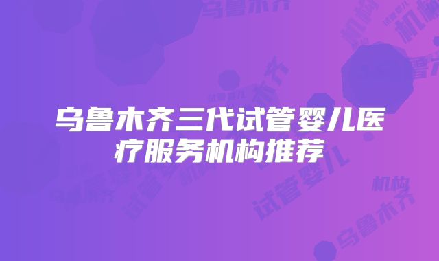 乌鲁木齐三代试管婴儿医疗服务机构推荐