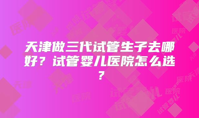 天津做三代试管生子去哪好？试管婴儿医院怎么选？