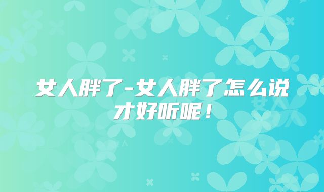 女人胖了-女人胖了怎么说才好听呢！