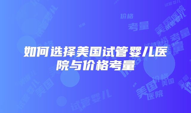 如何选择美国试管婴儿医院与价格考量