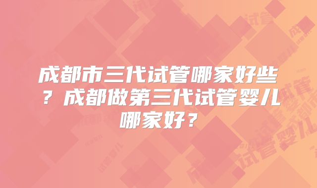 成都市三代试管哪家好些?成都做第三代试管婴儿哪家好?