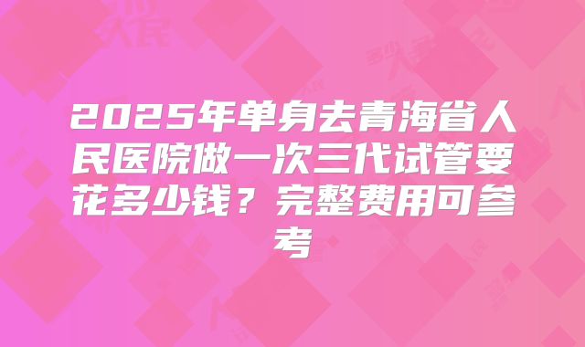 2025年单身去青海省人民医院做一次三代试管要花多少钱?完整费用可参考
