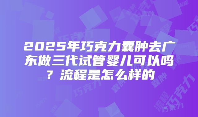 2025年巧克力囊肿去广东做三代试管婴儿可以吗?流程是怎么样的