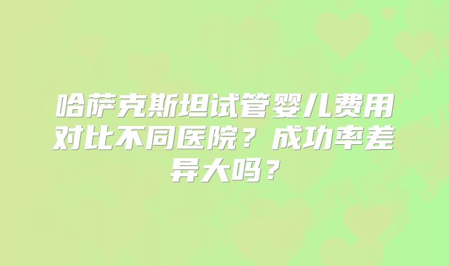 哈萨克斯坦试管婴儿费用对比不同医院？成功率差异大吗？