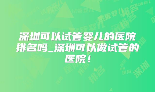 深圳可以试管婴儿的医院排名吗_深圳可以做试管的医院!