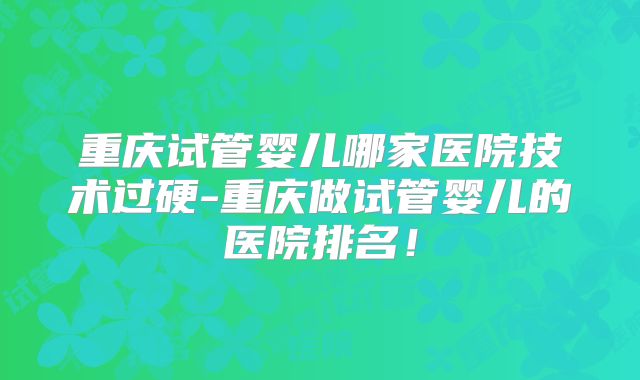 重庆试管婴儿哪家医院技术过硬-重庆做试管婴儿的医院排名!
