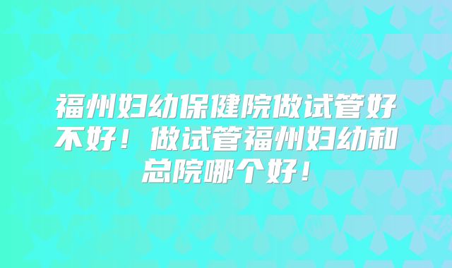 福州妇幼保健院做试管好不好！做试管福州妇幼和总院哪个好！