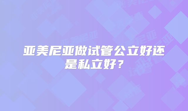 亚美尼亚做试管公立好还是私立好？