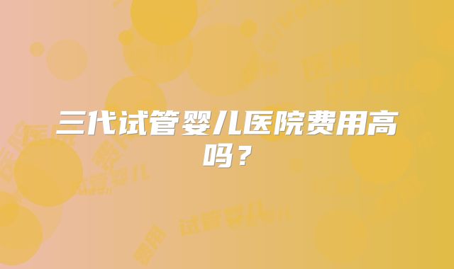 三代试管婴儿医院费用高吗?