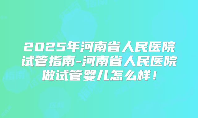 2025年河南省人民医院试管指南-河南省人民医院做试管婴儿怎么样！