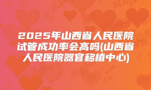 2025年山西省人民医院试管成功率会高吗(山西省人民医院器官移植中心)