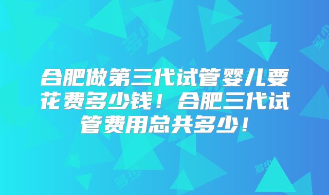 合肥做第三代试管婴儿要花费多少钱！合肥三代试管费用总共多少！