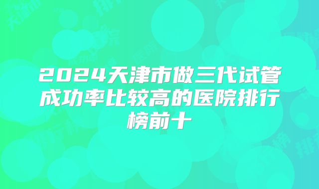2024天津市做三代试管成功率比较高的医院排行榜前十