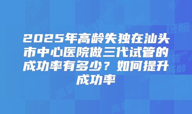 2025年高龄失独在汕头市中心医院做三代试管的成功率有多少？如何提升成功率