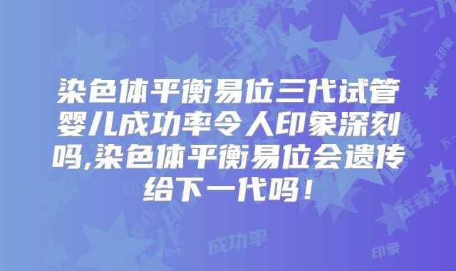 染色体平衡易位三代试管婴儿成功率令人印象深刻吗,染色体平衡易位会遗传给下一代吗！