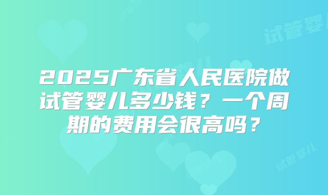 2025广东省人民医院做试管婴儿多少钱？一个周期的费用会很高吗？