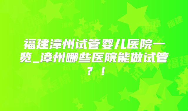 福建漳州试管婴儿医院一览_漳州哪些医院能做试管？！