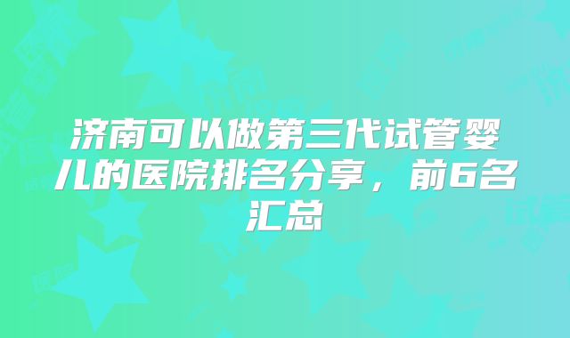 济南可以做第三代试管婴儿的医院排名分享，前6名汇总