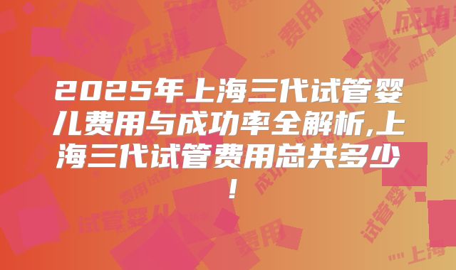 2025年上海三代试管婴儿费用与成功率全解析,上海三代试管费用总共多少！