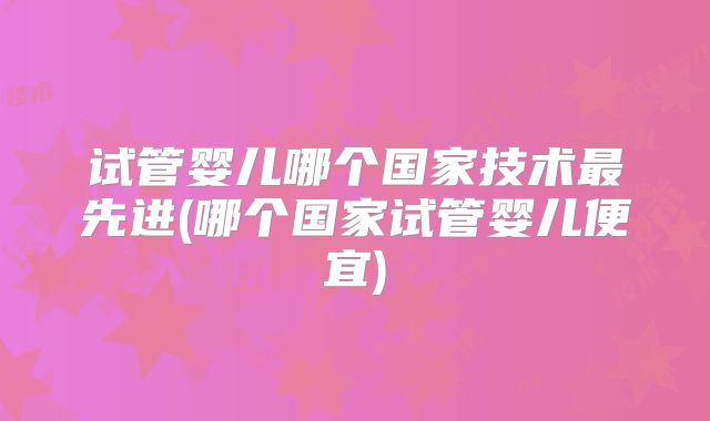 试管婴儿哪个国家技术最先进(哪个国家试管婴儿便宜)