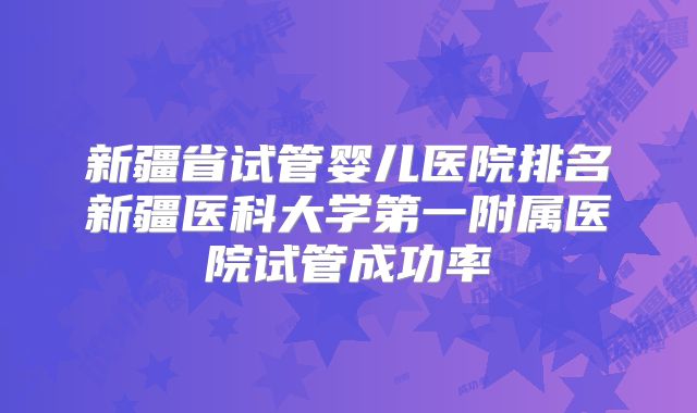 新疆省试管婴儿医院排名新疆医科大学第一附属医院试管成功率