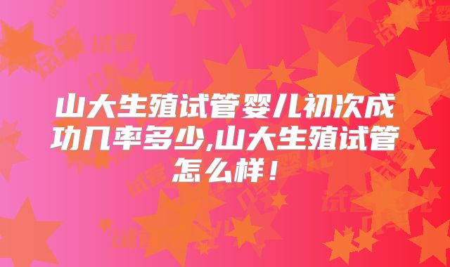 山大生殖试管婴儿初次成功几率多少,山大生殖试管怎么样！