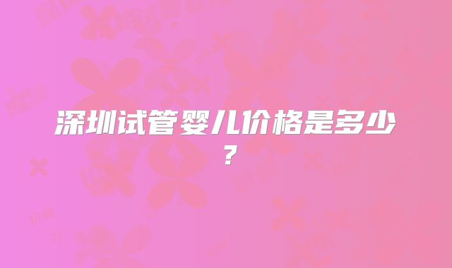 深圳试管婴儿价格是多少？