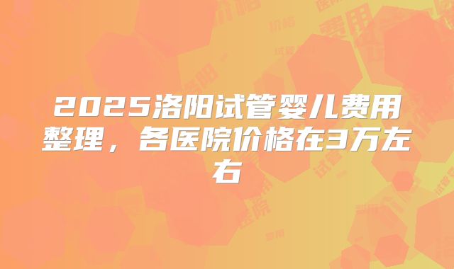 2025洛阳试管婴儿费用整理,各医院价格在3万左右