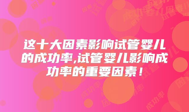 这十大因素影响试管婴儿的成功率,试管婴儿影响成功率的重要因素!