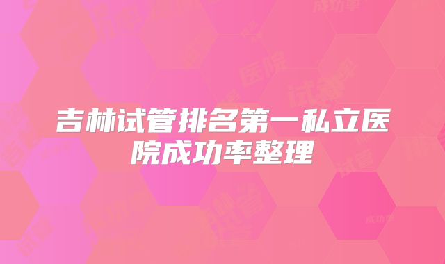 吉林试管排名第一私立医院成功率整理
