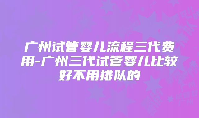 广州试管婴儿流程三代费用-广州三代试管婴儿比较好不用排队的