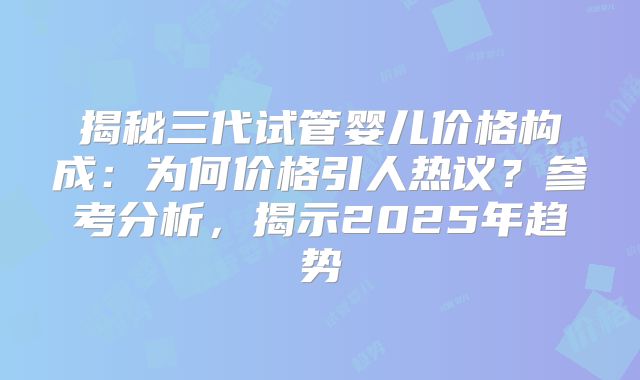 揭秘三代试管婴儿价格构成:为何价格引人热议?参考分析,揭示2025年趋势