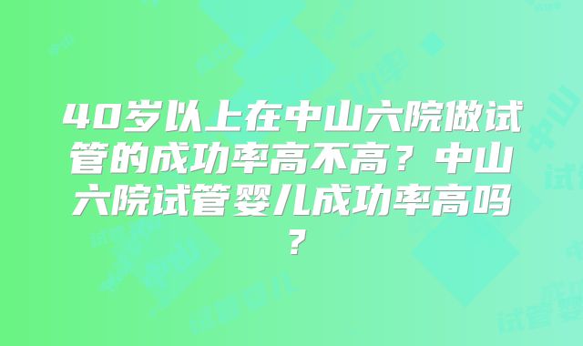 40岁以上在中山六院做试管的成功率高不高?中山六院试管婴儿成功率高吗?