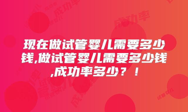 现在做试管婴儿需要多少钱,做试管婴儿需要多少钱,成功率多少？！