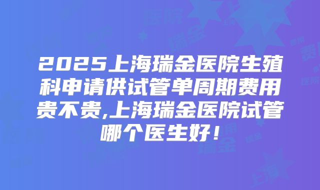 2025上海瑞金医院生殖科申请供试管单周期费用贵不贵,上海瑞金医院试管哪个医生好！