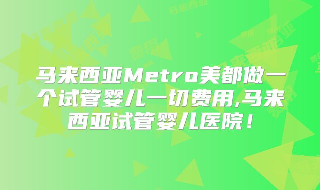 马来西亚Metro美都做一个试管婴儿一切费用,马来西亚试管婴儿医院!