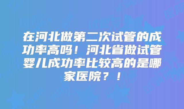 在河北做第二次试管的成功率高吗！河北省做试管婴儿成功率比较高的是哪家医院？！