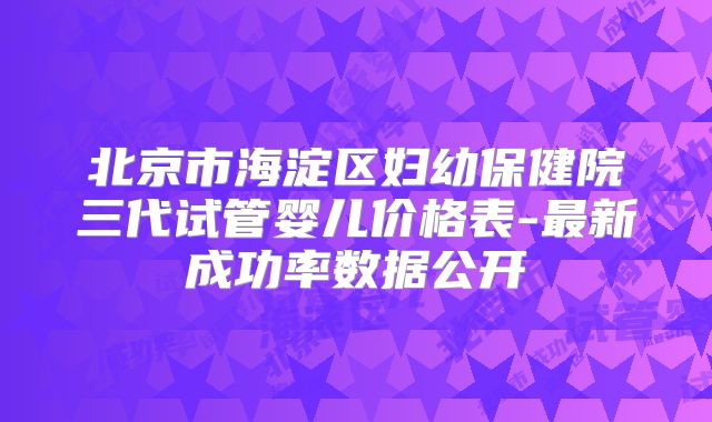 北京市海淀区妇幼保健院三代试管婴儿价格表-最新成功率数据公开