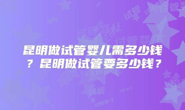 昆明做试管婴儿需多少钱?昆明做试管要多少钱?