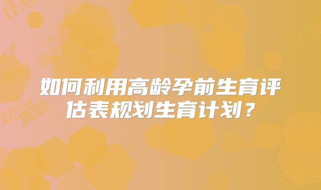 如何利用高龄孕前生育评估表规划生育计划?
