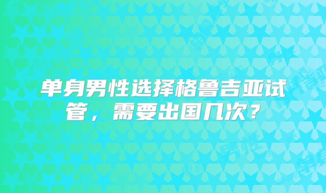 单身男性选择格鲁吉亚试管，需要出国几次？