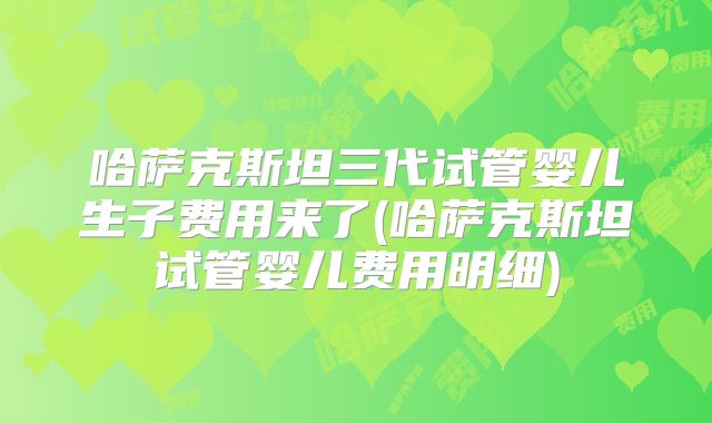 哈萨克斯坦三代试管婴儿生子费用来了(哈萨克斯坦试管婴儿费用明细)