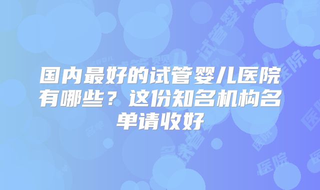 国内最好的试管婴儿医院有哪些?这份知名机构名单请收好