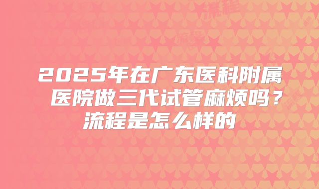 2025年在广东医科附属 医院做三代试管麻烦吗?流程是怎么样的